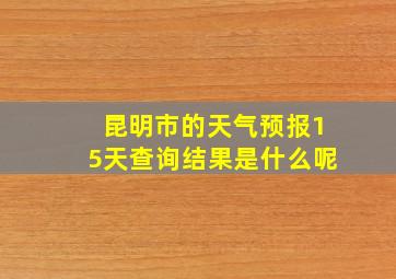 昆明市的天气预报15天查询结果是什么呢