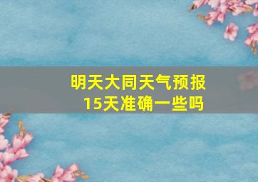 明天大同天气预报15天准确一些吗