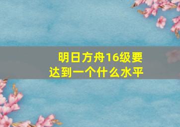 明日方舟16级要达到一个什么水平