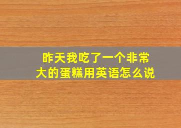 昨天我吃了一个非常大的蛋糕用英语怎么说