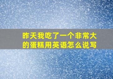 昨天我吃了一个非常大的蛋糕用英语怎么说写