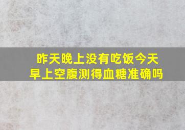 昨天晚上没有吃饭今天早上空腹测得血糖准确吗