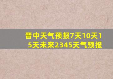 晋中天气预报7天10天15天未来2345天气预报