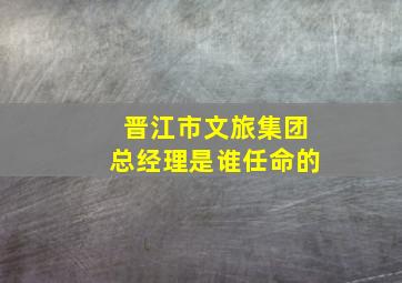 晋江市文旅集团总经理是谁任命的