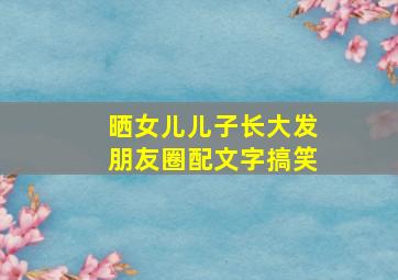 晒女儿儿子长大发朋友圈配文字搞笑