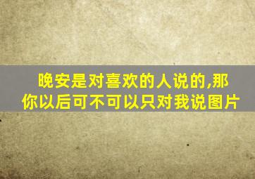 晚安是对喜欢的人说的,那你以后可不可以只对我说图片