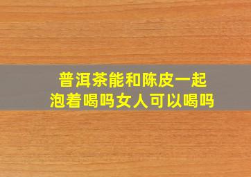 普洱茶能和陈皮一起泡着喝吗女人可以喝吗