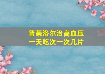 普萘洛尔治高血压一天吃次一次几片