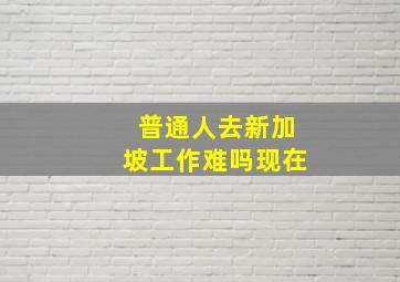 普通人去新加坡工作难吗现在