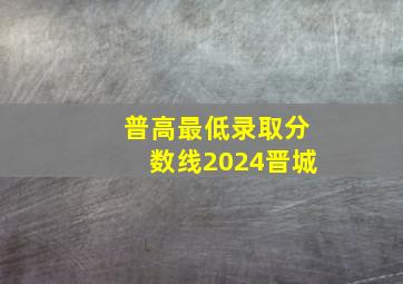 普高最低录取分数线2024晋城