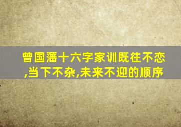 曾国藩十六字家训既往不恋,当下不杂,未来不迎的顺序