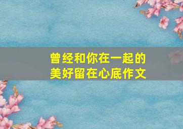 曾经和你在一起的美好留在心底作文