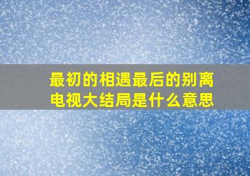 最初的相遇最后的别离电视大结局是什么意思