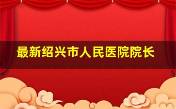 最新绍兴市人民医院院长