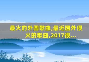 最火的外国歌曲,最近国外很火的歌曲,2017很...