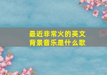 最近非常火的英文背景音乐是什么歌