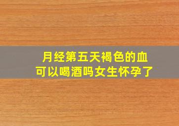 月经第五天褐色的血可以喝酒吗女生怀孕了