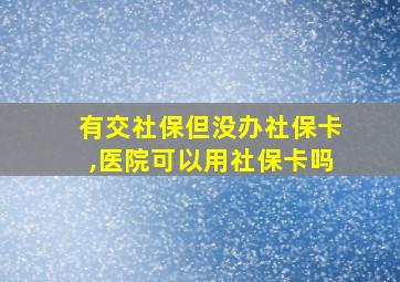 有交社保但没办社保卡,医院可以用社保卡吗