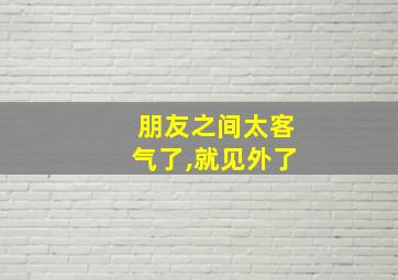 朋友之间太客气了,就见外了