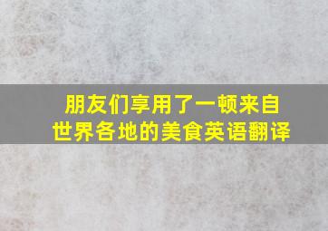 朋友们享用了一顿来自世界各地的美食英语翻译