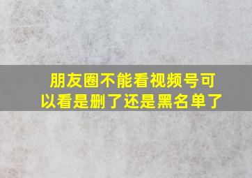 朋友圈不能看视频号可以看是删了还是黑名单了