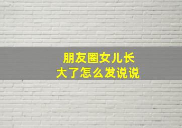 朋友圈女儿长大了怎么发说说