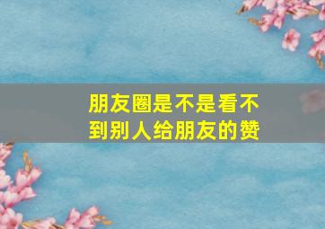 朋友圈是不是看不到别人给朋友的赞