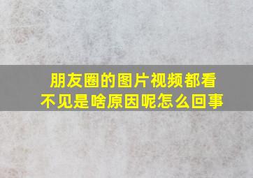 朋友圈的图片视频都看不见是啥原因呢怎么回事