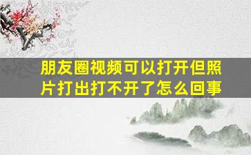 朋友圈视频可以打开但照片打出打不开了怎么回事