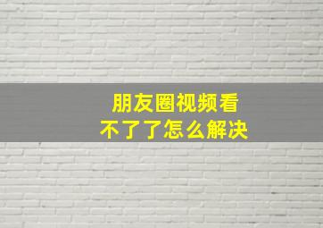 朋友圈视频看不了了怎么解决