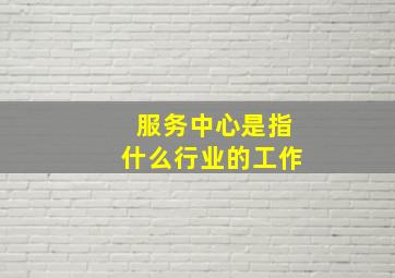 服务中心是指什么行业的工作