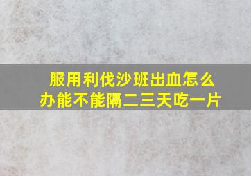 服用利伐沙班出血怎么办能不能隔二三天吃一片