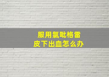 服用氯吡格雷皮下出血怎么办