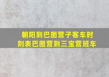 朝阳到巴图营子客车时刻表巴图营到三宝营班车