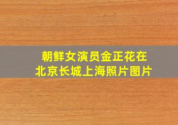 朝鲜女演员金正花在北京长城上海照片图片