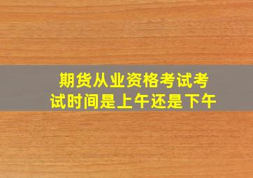 期货从业资格考试考试时间是上午还是下午