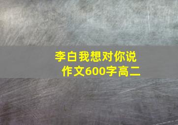 李白我想对你说作文600字高二