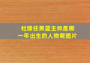 杜锋任男篮主帅是哪一年出生的人物呢图片