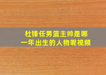 杜锋任男篮主帅是哪一年出生的人物呢视频