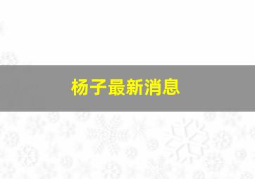 杨子最新消息