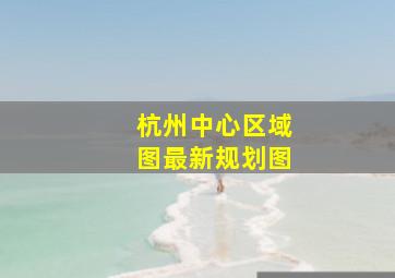 杭州中心区域图最新规划图