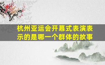 杭州亚运会开幕式表演表示的是哪一个群体的故事