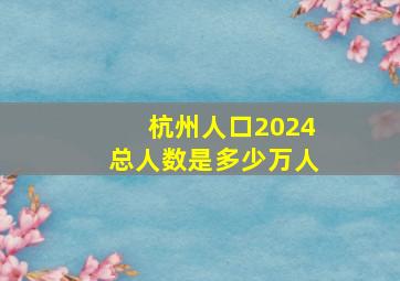 杭州人口2024总人数是多少万人