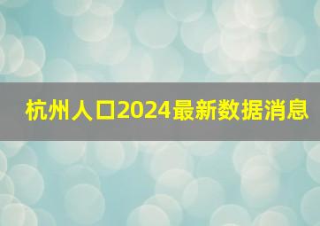 杭州人口2024最新数据消息