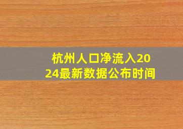 杭州人口净流入2024最新数据公布时间