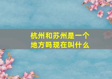 杭州和苏州是一个地方吗现在叫什么