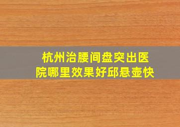 杭州治腰间盘突出医院哪里效果好邱悬壶快