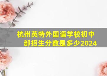 杭州英特外国语学校初中部招生分数是多少2024