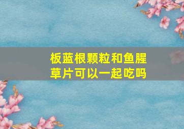 板蓝根颗粒和鱼腥草片可以一起吃吗