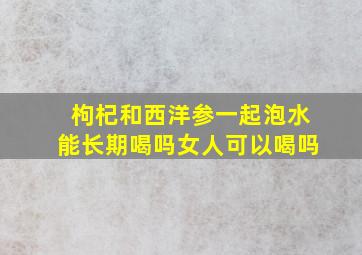 枸杞和西洋参一起泡水能长期喝吗女人可以喝吗